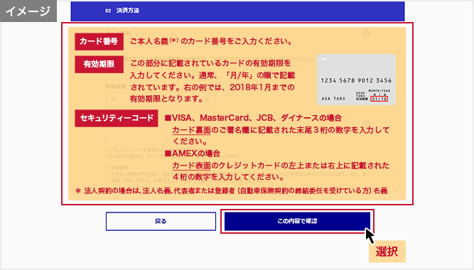 「お支払い方法の選択」画面 カード番号:ご本人名義（＊）のカード番号をご入力ください。 有効期限:この部分に記載されているカードの有効期限を入力してください。通常、「月/年」の順で記載されています。右の例では、2018年1月までの有効期限となります。 セキュリティーコード:■VISA、MasterCard、JCB、ダイナースの場合 カード裏面のご署名欄に記載された末尾３桁の数字を入力してください。■AMEXの場合 カード表面のクレジットカードの左上または右上に記載された４桁の数字を入力してください。 ＊法人契約の場合は、法人名義、代表者または登録者（自動車保険契約の締結委任を受けている方）名義