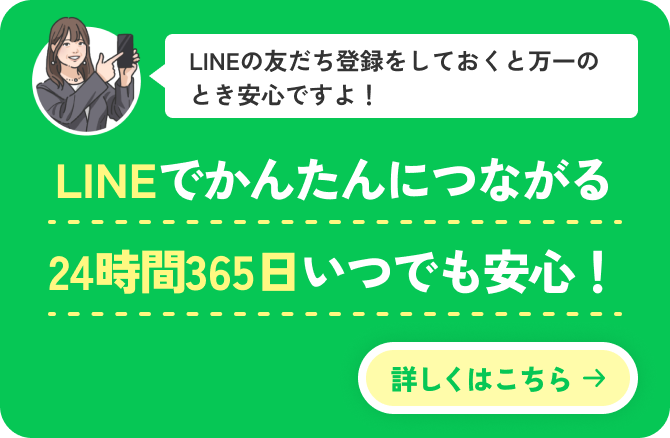 LINEの友だち登録をしておくと万一のとき安心ですよ！LINEでかんたんにつながる24時間365日いつでも安心！詳しくはこちら →