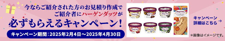 今ならご紹介された方のお見積り作成でご紹介者にハーゲンダッツが必ずもらえるキャンペーン！ キャンペーン期間：2025年2月4日～2025年4月30日 キャンペーン詳細はこちら ＊画像はイメージです。