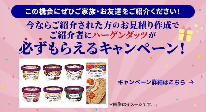 この機会にぜひご家族・お友達をご紹介ください！ 今ならご紹介された方のお見積り作成でご紹介者にハーゲンダッツが必ずもらえるキャンペーン！ キャンペーン詳細はこちら ※画像はイメージです