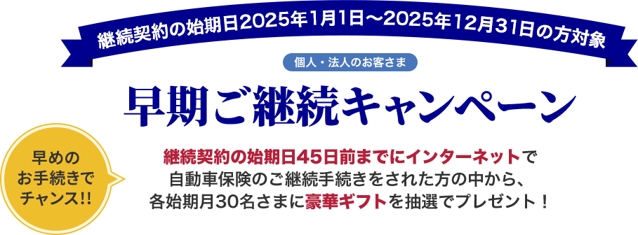 継続契約の始期日2025年1月1日～2025年12月31日の方対象 個人・法人のお客さま 早期ご継続キャンペーン 早めのお手続きでチャンス!! 継続契約の始期日45日前までにインターネットで自動車保険のご継続手続きをされた方の中から、各始期月30名さまに豪華ギフトを抽選でプレゼント！