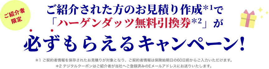 ご紹介者限定 ご紹介された方のお見積り作成＊1で「ハーゲンダッツ無料引換券＊2」が必ずもらえるキャンペーン! ＊1 ご契約者情報を保存されたお見積りが対象となり、ご契約者情報は保険始期日の60日前からご入力いただけます。＊2 デジタルクーポンはご紹介者が当社へご登録済みのEメールアドレスにお送りいたします。